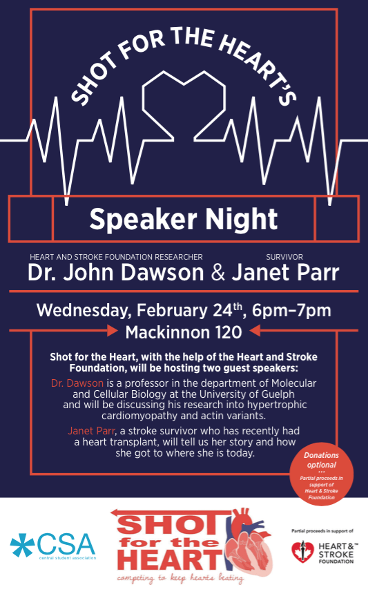 A poster saying "Shot For the Hearts. Speaker Night. Heart And Stroke Foundation Researcher Dr. John Dawson, & Survivor Janet Parr. Wednesday, February 24th, 6pm-7pm. Mackinnon 120. Shot for the heart, with the help of the Heart and Stroke Foundation, will be hosting two guest speakers. Dr. Dawson is a professor in the department of Molecular and Cellular Biology at the University of Guelph and will be discussing his research into hypertrophic cardiomyopathy and actin variants. Janet Parr, a stroke survivor who has recently had a heart transplant, will tell us her story and how she got to where she is today. Donations optional. Partial proceeds in support of Heart & Stroke foundation." along with the CSA logo, Shot for the Heart logo with the slogan "competing to keep hearts beating", and the Heart & Stroke foundation logo with the words "partial proceeds in support of".