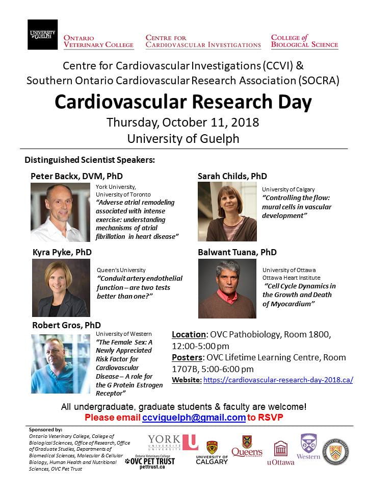 An infographic with the OVC logo, Centre for Cardiovascular Investigations logo, and the College of Biological Sciences logo. The infographic says "Centre for Cardiovascular Investigations (CCVI) & Southern Ontario Cardiovascular Research Association (SOCRA). Cardiovascular Research Day, Thursday, October 11, 2018 at the University of Guelph. Distinguished Scientist Speakers. Peter Backx, DVM, PhD: York University, University of Toronto. "Adverse atrial remodeling associated with intense exercise: understanding mechanisms of atrial fibrillation in heart disease". Sarah Childs, PhD: University of Calgary. "Controlling the flow: mural cells in vascular development". Kyra Pyke, PhD: Queen's University. "Conduit artery endothelial function - are two tests better than one?". Balwant Tuana, PhD: University of Ottawa, Ottawa Heart Institute. "Cell Cycle Dynamics in the Growth and Death of Myocardium". Robert Gros, PhD: University of Western. "The Female Sex: A Newly Appreciated Risk Factor for Cardiovascular Disease - A role for the G Protein Estrogen Receptor".  Location: OVC Pathobiology, Room 1800, 12:00-5:00pm. Posters: OVC Lifetime Learning Centre, Room 1707B, 5:00-6:00pm. Website: https://cardiovascular-research-day-2018.ca/. All undergraduate, graduate students & faculty are welcome! Please email ccviguelph@gmail.com to RSVP. Sponsored by: Ontario Veterinary College, College of Biological Sciences, Office of Research, Office of Graduate Studies, Departments of Biomedical Sciences, Molecular & Cellular Biology, Human Health and Nutritional Sciences, OVC Pet Trust." along with photos of Peter Backx, Sarah Childs, Kyra Pyke, Balwant Tuana, and Robert Gros. There is also the York University logo, OVC Pet Trust logo, University of Calgary logo, Queens University logo, uOttawa logo, Western University logo, and the University of Waterloo logo. 