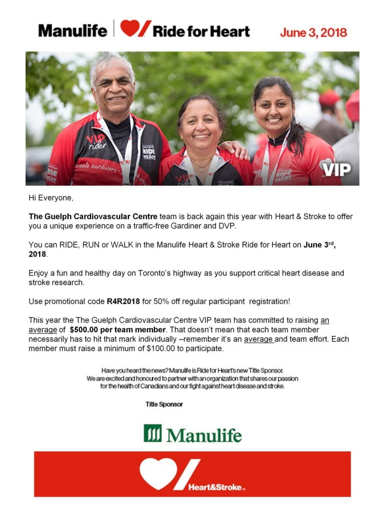 The infographic with the Manulife logo, Ride for Heart logo, and the date June 3, 2018. The infographic says "Hi Everyone, The Guelph Cardiovascular Centre team is back again this  year with Heart & Stroke to offer you a unique experience on a traffic-free Gardiner and DVP. You can RIDE, RUN or WALK in the Manulife Heart & Stroke Ride for Heart on June 3rd, 2018. Enjoy a fun day on Toronto's highway as you support critical heart disease and stroke research. Use promotional code R4R2018 for 50% off regular participant registration! This year the Guelph Cardiovascular Centre VIP team has committed to raising an average of $500 per team member. That doesn't mean that each team member necessarily has to hit that mark individually - remember it's an average and team effort. Each member must raise a minimum of $100.00 to participate. Have you heard the news? Manulife is Ride for Heart's new Title Sponsor. We are excited and honored to partner with an organization that shares our passion for the health of Canadians and our fight against heart disease and stroke. Title Sponsor: Manulife & Heart & Stroke." There is also a photo of 3 participants in the event, and the Manulife and Heart & Stroke foundation logo.