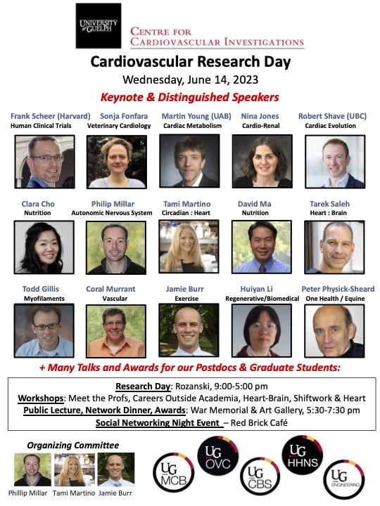 An infographic, saying "University of Guelph Centre for Cardiovascular Investigations. Cardiovascular Research Day, Wednesday, June 14, 2023, Keynote and Distinguished Speakers. Frank Scheer (Harvard) Human Clinical Trials, a Picture of a Headshot for Frank Scheer. Sonja Fonfara, Veterinary Cardiology, , a Picture of a Headshot for Sonja Fonfara. Martin Young (UAB) Cardiac Metabolism, a picture of a headshot for Martin Young, Nina Jones, Cardio-Renal, A picture of a headshot for Nina Jones, Robert Shave (UBC) Cardiac Evolution, A picture of a headshot for Robert Shave, Clara Cho, Nutrition, A picture of a headshot for Clara Cho. Philip Millar, Autonomic Nervous System, A Picture of a Headshot for Philip Millar. Tami Martino Circadian : Heart, A picture of a headshot for Tami Martino. David Ma, Nutrition, a picture of a headshot for David Ma. Tarek Saleh Heart : Brain, A Picture of a headshot for Tarek Saleh. Todd Gillis, Myofilaments, A Picture of a headshot for Todd Gillis. Coral Murrant, Vascular, A picture of a headshot for Coral Murrant, Jamie Burr, Exercise, A Picture of a headshot for Jamie Burr. Huiyan Li, Regenerative/Biomedical, a picture of a headshot for Huiyan Li. Peter Physick-Sheard, One Health / Equine, A picture of a headshot for peter Physick-Sheard. + Meny Talks and Awards for our Postdocs and Graduate Students: Research Day: Rozanski: 9:00-5:00pm. Workshops: meet the Professors, Careers Outside Academia, Heart-Brain, Shiftwork and Heart. Public Lecture, Network Dinner, Awards: War Memorial and Art Gallery, 5:30-7:30 pm. Social Networking Night Event - Red Brick Cafe.